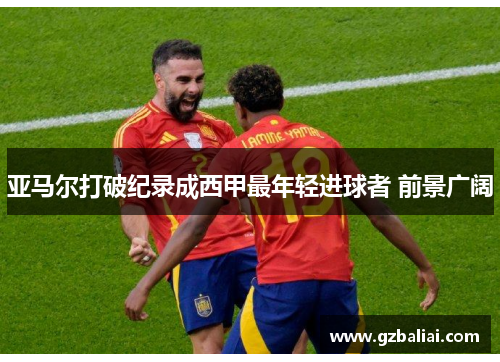 亚马尔打破纪录成西甲最年轻进球者 前景广阔 亚马尔打破纪录成西甲最年轻进球者 前景广阔