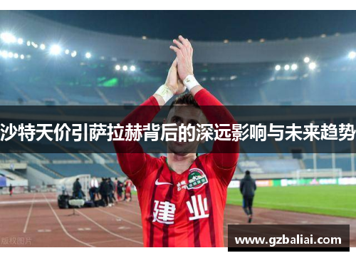 沙特天价引萨拉赫背后的深远影响与未来趋势 沙特天价引萨拉赫背后的深远影响与未来趋势