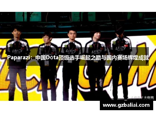 Paparazi：中国Dota顶级选手崛起之路与国内赛场辉煌成就